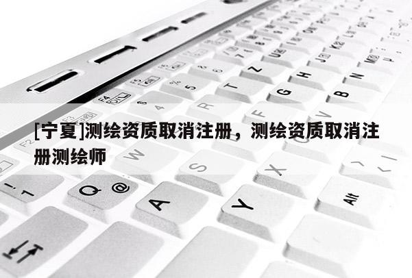 [寧夏]測(cè)繪資質(zhì)取消注冊(cè)，測(cè)繪資質(zhì)取消注冊(cè)測(cè)繪師