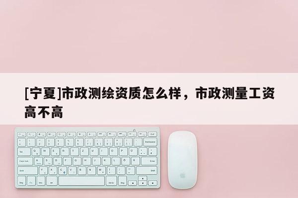 [寧夏]市政測繪資質(zhì)怎么樣，市政測量工資高不高
