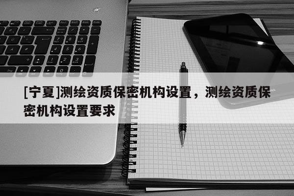 [寧夏]測(cè)繪資質(zhì)保密機(jī)構(gòu)設(shè)置，測(cè)繪資質(zhì)保密機(jī)構(gòu)設(shè)置要求
