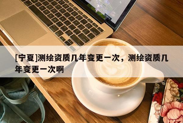 [寧夏]測繪資質(zhì)幾年變更一次，測繪資質(zhì)幾年變更一次啊