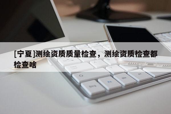 [寧夏]測繪資質(zhì)質(zhì)量檢查，測繪資質(zhì)檢查都檢查啥
