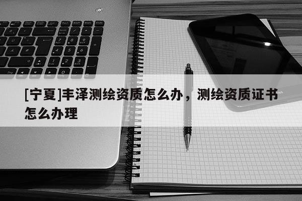 [寧夏]豐澤測繪資質(zhì)怎么辦，測繪資質(zhì)證書怎么辦理