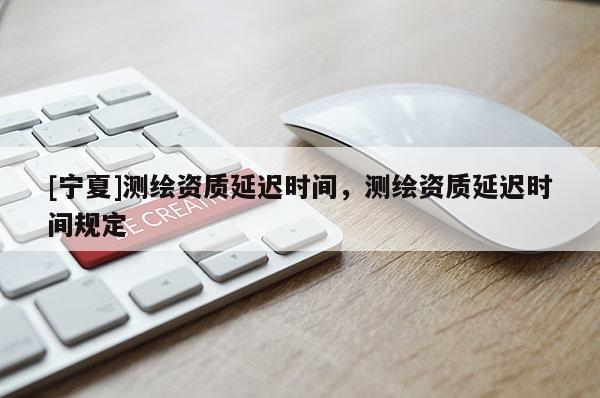 [寧夏]測(cè)繪資質(zhì)延遲時(shí)間，測(cè)繪資質(zhì)延遲時(shí)間規(guī)定