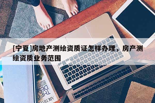 [寧夏]房地產(chǎn)測(cè)繪資質(zhì)證怎樣辦理，房產(chǎn)測(cè)繪資質(zhì)業(yè)務(wù)范圍