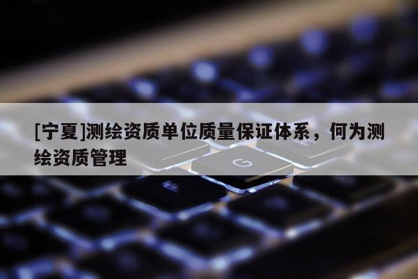 [寧夏]測繪資質單位質量保證體系，何為測繪資質管理