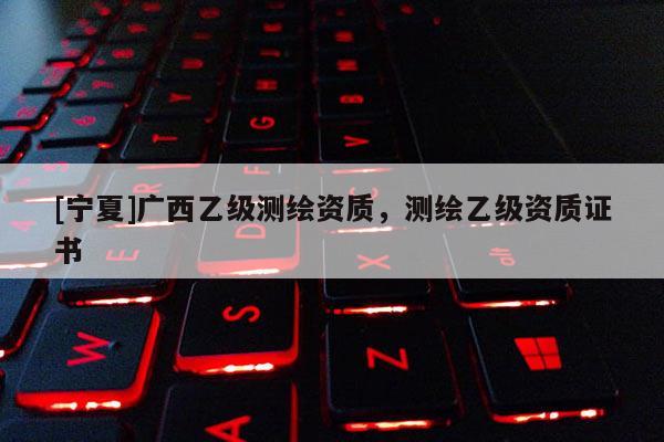 [寧夏]廣西乙級(jí)測(cè)繪資質(zhì)，測(cè)繪乙級(jí)資質(zhì)證書(shū)
