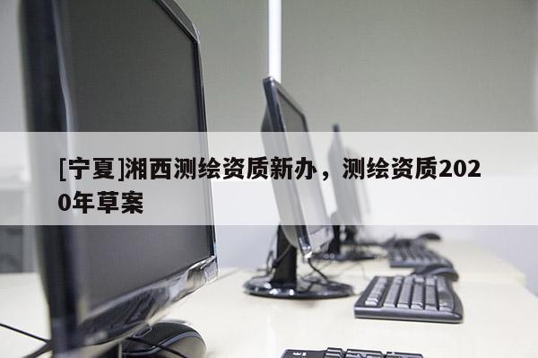 [寧夏]湘西測繪資質(zhì)新辦，測繪資質(zhì)2020年草案