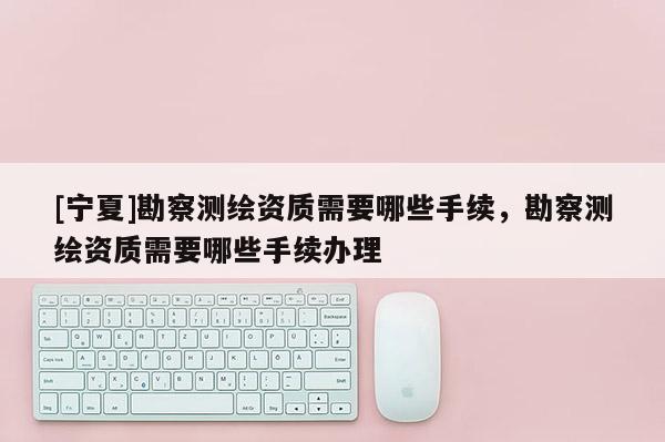 [寧夏]勘察測繪資質需要哪些手續(xù)，勘察測繪資質需要哪些手續(xù)辦理