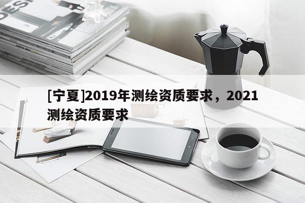 [寧夏]2019年測繪資質(zhì)要求，2021測繪資質(zhì)要求