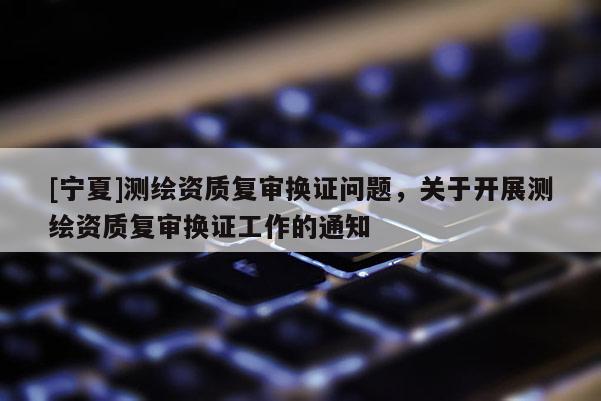 [寧夏]測繪資質復審換證問題，關于開展測繪資質復審換證工作的通知