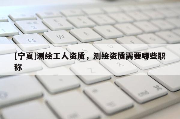[寧夏]測繪工人資質(zhì)，測繪資質(zhì)需要哪些職稱