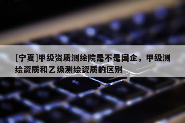 [寧夏]甲級(jí)資質(zhì)測(cè)繪院是不是國(guó)企，甲級(jí)測(cè)繪資質(zhì)和乙級(jí)測(cè)繪資質(zhì)的區(qū)別