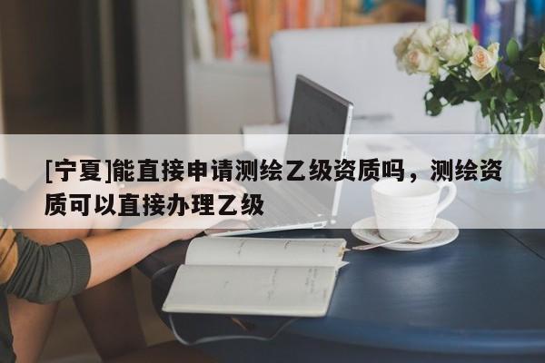 [寧夏]能直接申請測繪乙級資質(zhì)嗎，測繪資質(zhì)可以直接辦理乙級