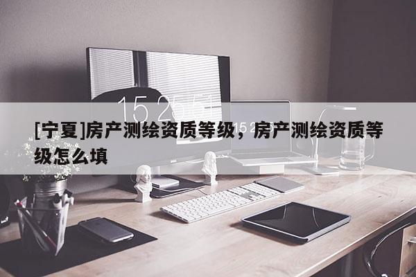 [寧夏]房產(chǎn)測(cè)繪資質(zhì)等級(jí)，房產(chǎn)測(cè)繪資質(zhì)等級(jí)怎么填