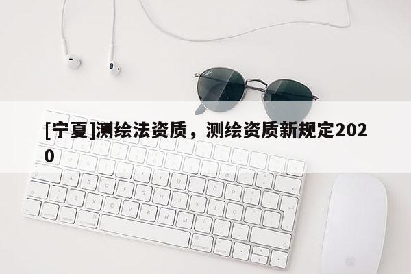 [寧夏]測(cè)繪法資質(zhì)，測(cè)繪資質(zhì)新規(guī)定2020