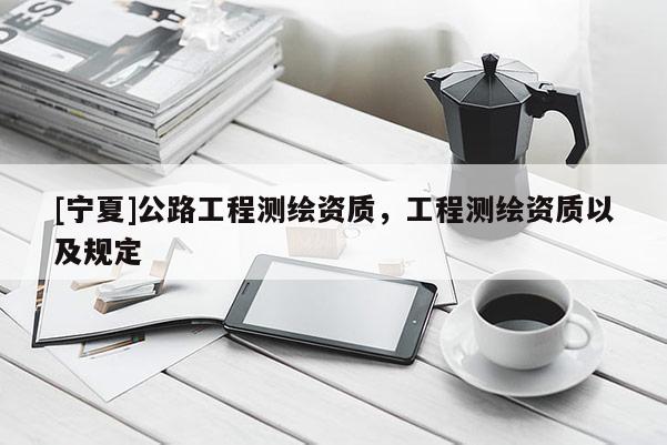 [寧夏]公路工程測繪資質(zhì)，工程測繪資質(zhì)以及規(guī)定