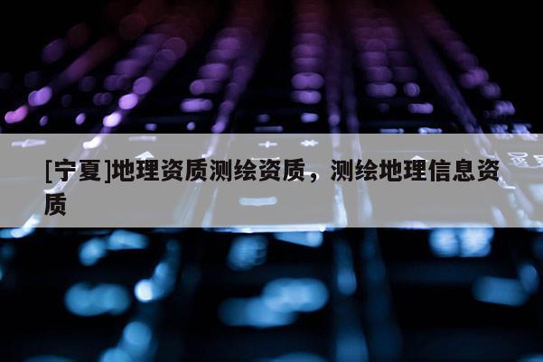 [寧夏]地理資質(zhì)測(cè)繪資質(zhì)，測(cè)繪地理信息資質(zhì)