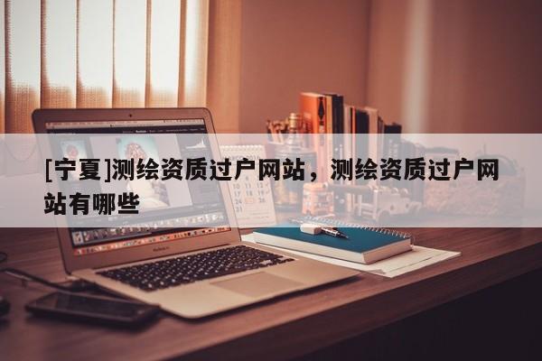 [寧夏]測繪資質(zhì)過戶網(wǎng)站，測繪資質(zhì)過戶網(wǎng)站有哪些