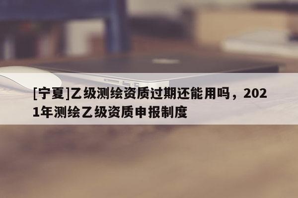 [寧夏]乙級(jí)測(cè)繪資質(zhì)過(guò)期還能用嗎，2021年測(cè)繪乙級(jí)資質(zhì)申報(bào)制度