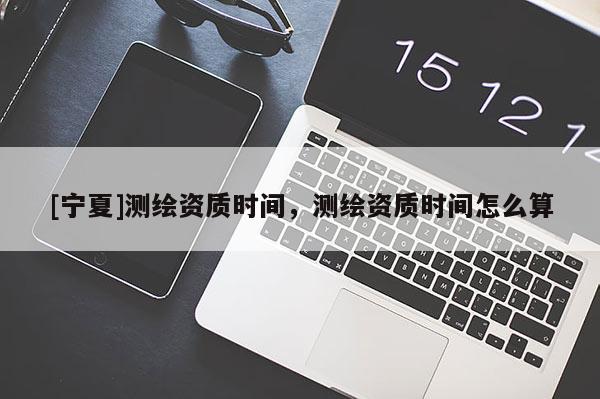[寧夏]測(cè)繪資質(zhì)時(shí)間，測(cè)繪資質(zhì)時(shí)間怎么算