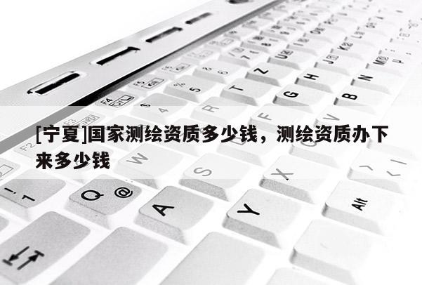 [寧夏]國家測繪資質(zhì)多少錢，測繪資質(zhì)辦下來多少錢