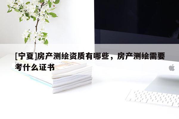 [寧夏]房產(chǎn)測(cè)繪資質(zhì)有哪些，房產(chǎn)測(cè)繪需要考什么證書