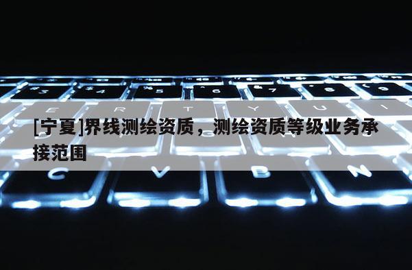 [寧夏]界線測繪資質(zhì)，測繪資質(zhì)等級業(yè)務(wù)承接范圍