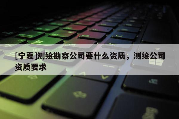 [寧夏]測繪勘察公司要什么資質(zhì)，測繪公司資質(zhì)要求