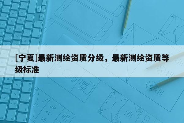 [寧夏]最新測(cè)繪資質(zhì)分級(jí)，最新測(cè)繪資質(zhì)等級(jí)標(biāo)準(zhǔn)