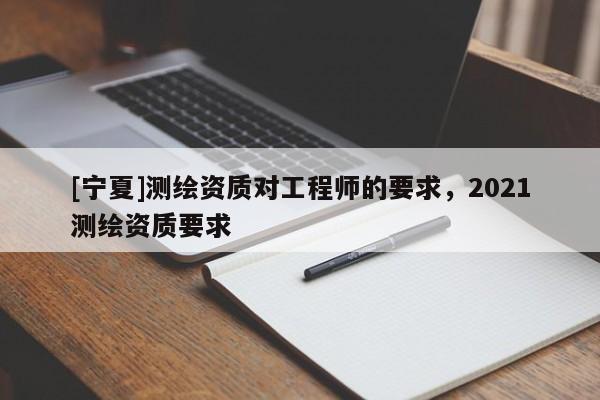 [寧夏]測繪資質(zhì)對工程師的要求，2021測繪資質(zhì)要求
