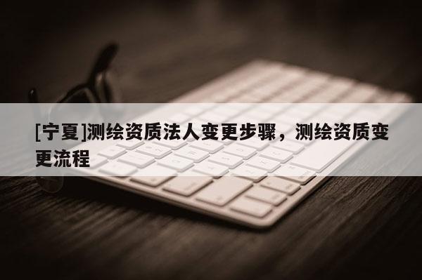 [寧夏]測繪資質(zhì)法人變更步驟，測繪資質(zhì)變更流程