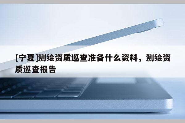 [寧夏]測繪資質(zhì)巡查準(zhǔn)備什么資料，測繪資質(zhì)巡查報告