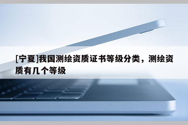 [寧夏]我國測繪資質(zhì)證書等級分類，測繪資質(zhì)有幾個等級