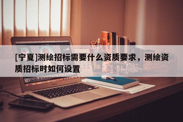 [寧夏]測繪招標(biāo)需要什么資質(zhì)要求，測繪資質(zhì)招標(biāo)時如何設(shè)置