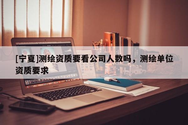 [寧夏]測繪資質(zhì)要看公司人數(shù)嗎，測繪單位資質(zhì)要求