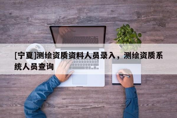 [寧夏]測繪資質(zhì)資料人員錄入，測繪資質(zhì)系統(tǒng)人員查詢