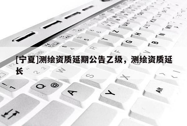 [寧夏]測繪資質(zhì)延期公告乙級，測繪資質(zhì)延長