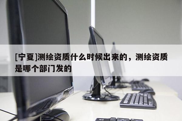 [寧夏]測繪資質(zhì)什么時候出來的，測繪資質(zhì)是哪個部門發(fā)的