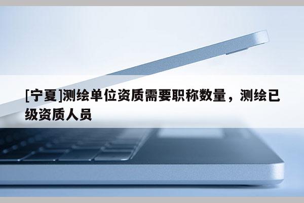 [寧夏]測繪單位資質(zhì)需要職稱數(shù)量，測繪已級資質(zhì)人員