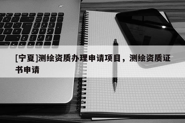 [寧夏]測(cè)繪資質(zhì)辦理申請(qǐng)項(xiàng)目，測(cè)繪資質(zhì)證書(shū)申請(qǐng)