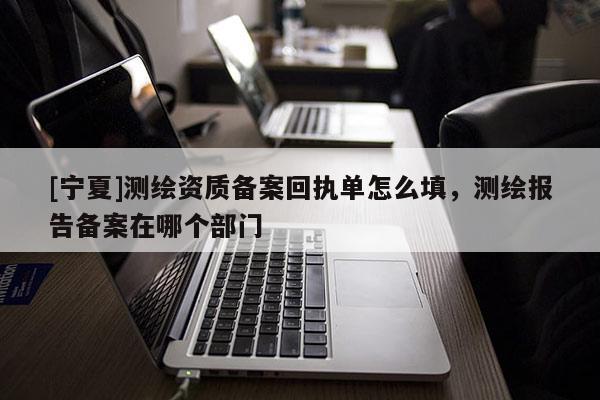 [寧夏]測(cè)繪資質(zhì)備案回執(zhí)單怎么填，測(cè)繪報(bào)告?zhèn)浒冈谀膫€(gè)部門