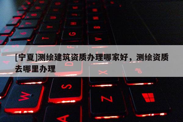 [寧夏]測(cè)繪建筑資質(zhì)辦理哪家好，測(cè)繪資質(zhì)去哪里辦理
