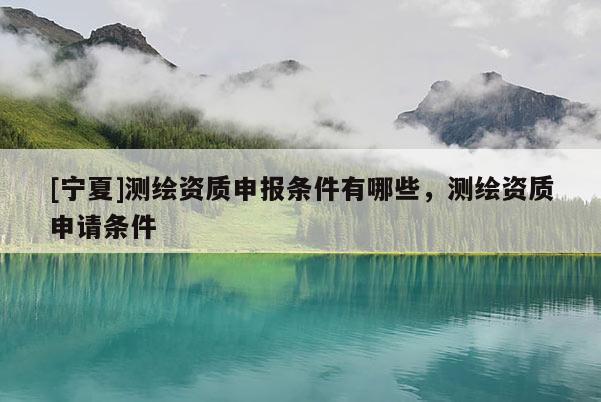 [寧夏]測繪資質(zhì)申報條件有哪些，測繪資質(zhì)申請條件