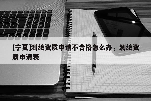 [寧夏]測(cè)繪資質(zhì)申請(qǐng)不合格怎么辦，測(cè)繪資質(zhì)申請(qǐng)表