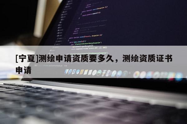 [寧夏]測繪申請(qǐng)資質(zhì)要多久，測繪資質(zhì)證書申請(qǐng)