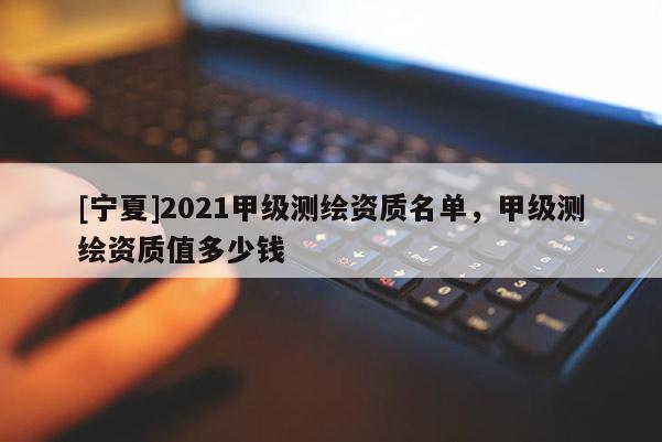 [寧夏]2021甲級測繪資質(zhì)名單，甲級測繪資質(zhì)值多少錢