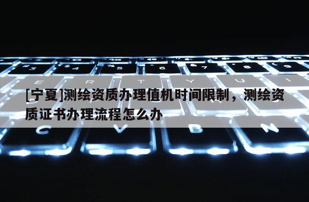 [寧夏]測繪資質(zhì)辦理值機(jī)時間限制，測繪資質(zhì)證書辦理流程怎么辦