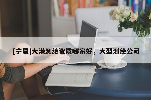 [寧夏]大港測(cè)繪資質(zhì)哪家好，大型測(cè)繪公司