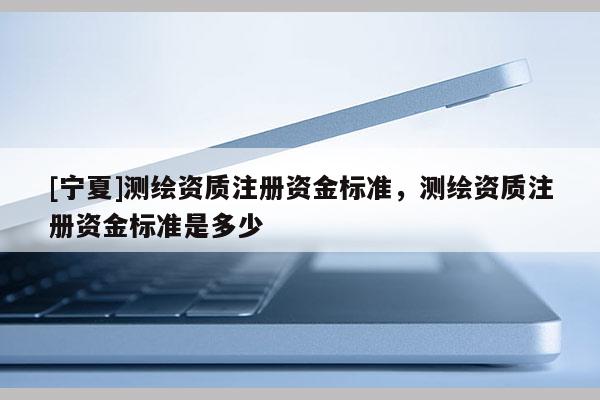[寧夏]測(cè)繪資質(zhì)注冊(cè)資金標(biāo)準(zhǔn)，測(cè)繪資質(zhì)注冊(cè)資金標(biāo)準(zhǔn)是多少