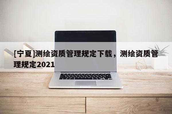 [寧夏]測(cè)繪資質(zhì)管理規(guī)定下載，測(cè)繪資質(zhì)管理規(guī)定2021
